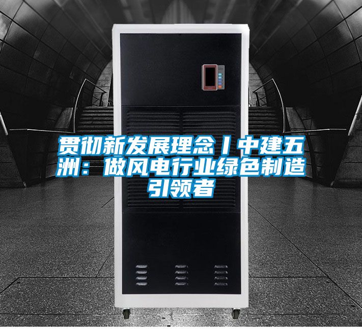 貫徹新發展理念丨中建五洲：做風電行業綠色制造引領者